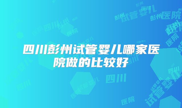 四川彭州试管婴儿哪家医院做的比较好