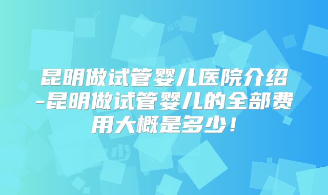昆明做试管婴儿医院介绍-昆明做试管婴儿的全部费用大概是多少!