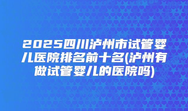 2025四川泸州市试管婴儿医院排名前十名(泸州有做试管婴儿的医院吗)