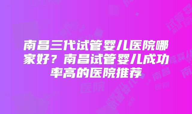南昌三代试管婴儿医院哪家好？南昌试管婴儿成功率高的医院推荐