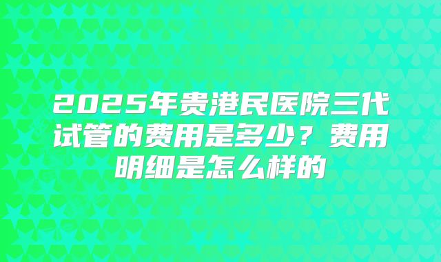 2025年贵港民医院三代试管的费用是多少?费用明细是怎么样的