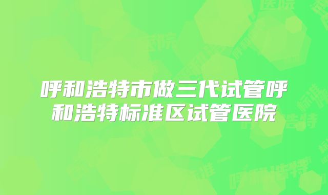 呼和浩特市做三代试管呼和浩特标准区试管医院