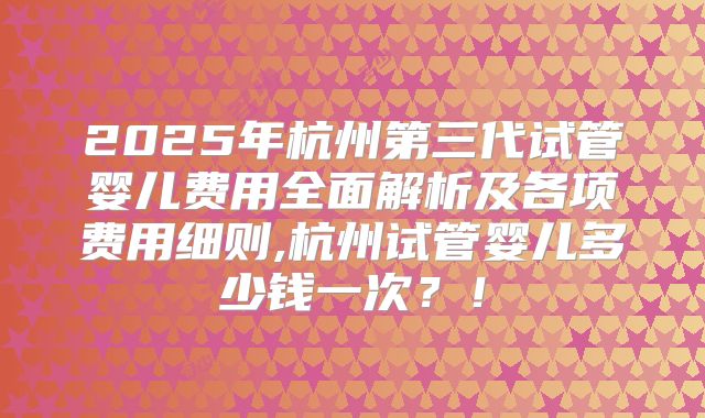 2025年杭州第三代试管婴儿费用全面解析及各项费用细则,杭州试管婴儿多少钱一次?!