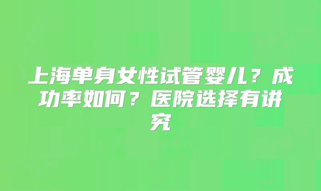 上海单身女性试管婴儿?成功率如何?医院选择有讲究