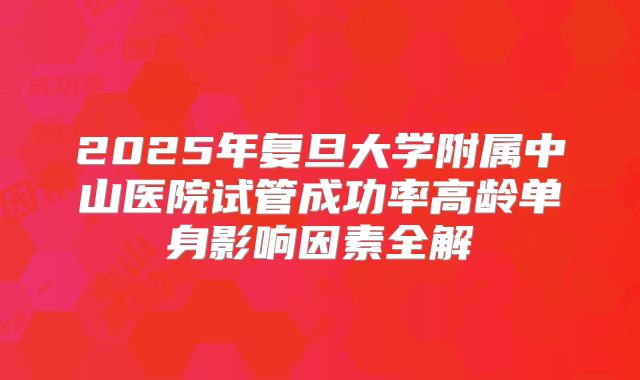 2025年复旦大学附属中山医院试管成功率高龄单身影响因素全解