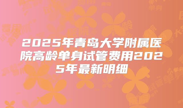 2025年青岛大学附属医院高龄单身试管费用2025年最新明细