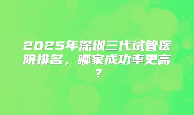 2025年深圳三代试管医院排名，哪家成功率更高？