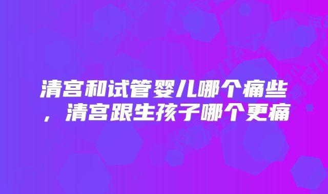 清宫和试管婴儿哪个痛些,清宫跟生孩子哪个更痛
