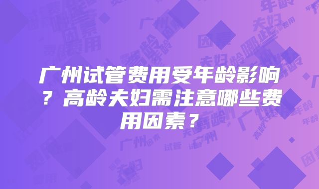 广州试管费用受年龄影响？高龄夫妇需注意哪些费用因素？