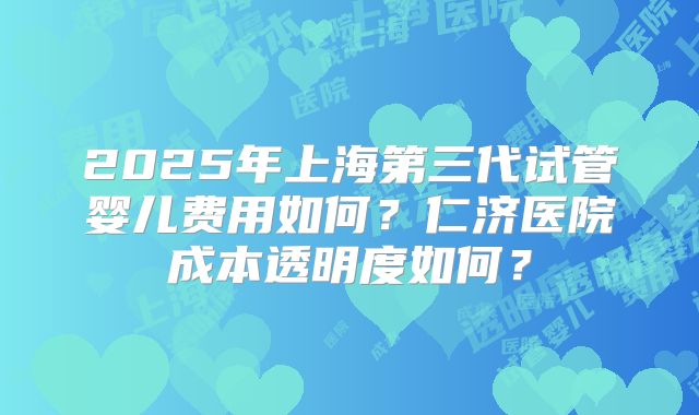2025年上海第三代试管婴儿费用如何？仁济医院成本透明度如何？