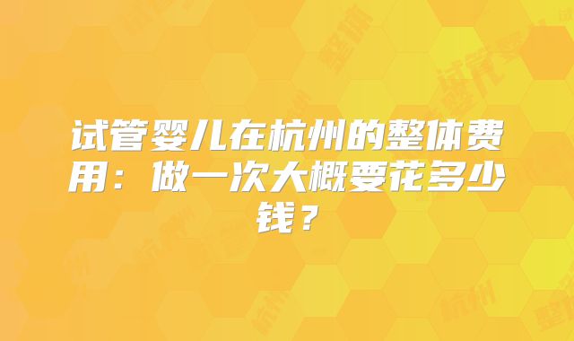 试管婴儿在杭州的整体费用:做一次大概要花多少钱?