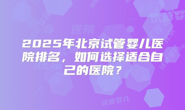 2025年北京试管婴儿医院排名,如何选择适合自己的医院?