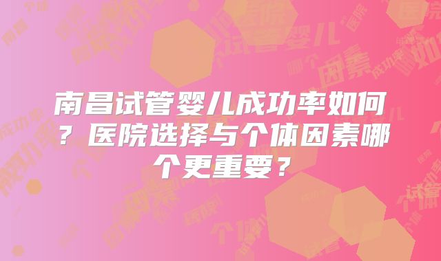 南昌试管婴儿成功率如何？医院选择与个体因素哪个更重要？