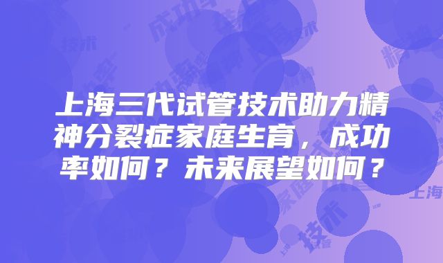 上海三代试管技术助力精神分裂症家庭生育,成功率如何?未来展望如何?