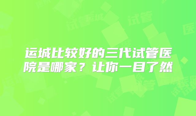 运城比较好的三代试管医院是哪家?让你一目了然