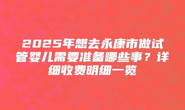 2025年想去永康市做试管婴儿需要准备哪些事?详细收费明细一览