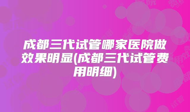 成都三代试管哪家医院做效果明显(成都三代试管费用明细)