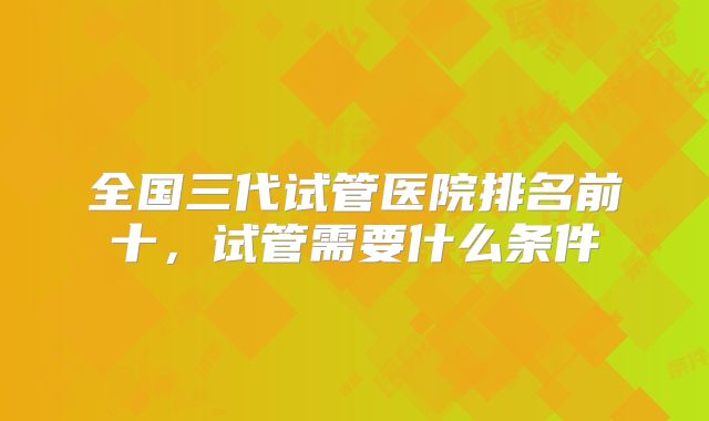 全国三代试管医院排名前十，试管需要什么条件