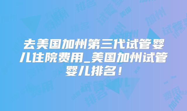 去美国加州第三代试管婴儿住院费用_美国加州试管婴儿排名!