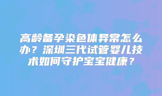 高龄备孕染色体异常怎么办?深圳三代试管婴儿技术如何守护宝宝健康?