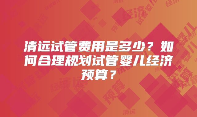 清远试管费用是多少?如何合理规划试管婴儿经济预算?