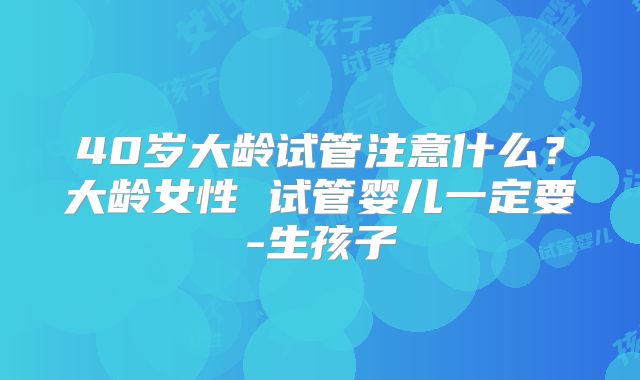 40岁大龄试管注意什么?大龄女性 试管婴儿一定要-生孩子
