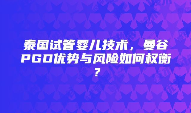 泰国试管婴儿技术，曼谷PGD优势与风险如何权衡？