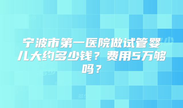 宁波市第一医院做试管婴儿大约多少钱?费用5万够吗?