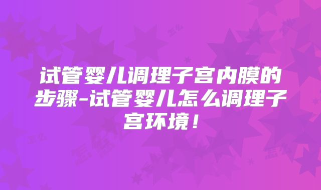 试管婴儿调理子宫内膜的步骤-试管婴儿怎么调理子宫环境!