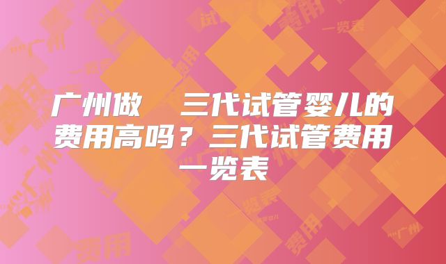 广州做  三代试管婴儿的费用高吗？三代试管费用一览表