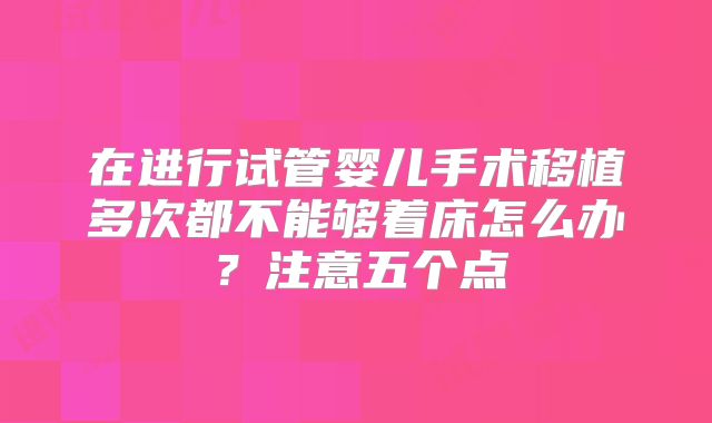 在进行试管婴儿手术移植多次都不能够着床怎么办?注意五个点