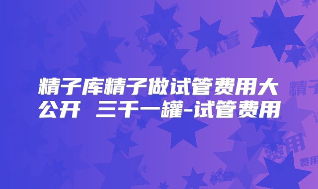 精子库精子做试管费用大公开 三千一罐-试管费用