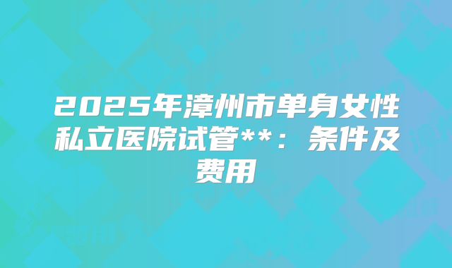 2025年漳州市单身女性私立医院试管**:条件及费用