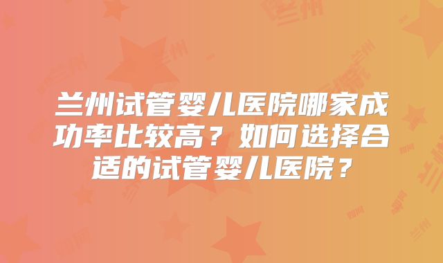 兰州试管婴儿医院哪家成功率比较高?如何选择合适的试管婴儿医院?
