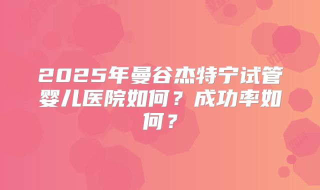 2025年曼谷杰特宁试管婴儿医院如何?成功率如何?
