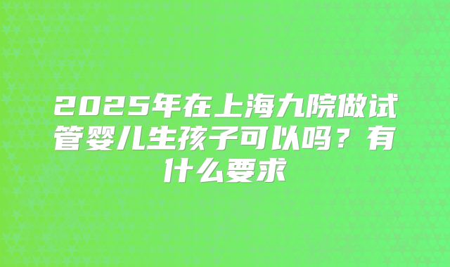 2025年在上海九院做试管婴儿生孩子可以吗?有什么要求