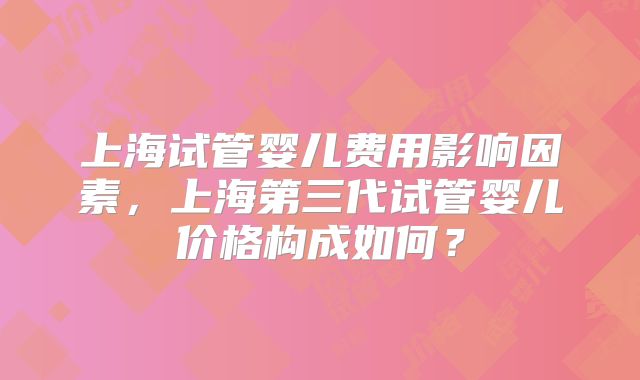 上海试管婴儿费用影响因素,上海第三代试管婴儿价格构成如何?