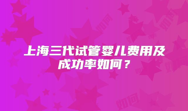 上海三代试管婴儿费用及成功率如何？