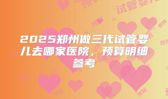 2025郑州做三代试管婴儿去哪家医院,预算明细参考