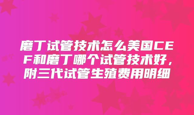 磨丁试管技术怎么美国CEF和磨丁哪个试管技术好,附三代试管生殖费用明细