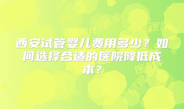 西安试管婴儿费用多少？如何选择合适的医院降低成本？