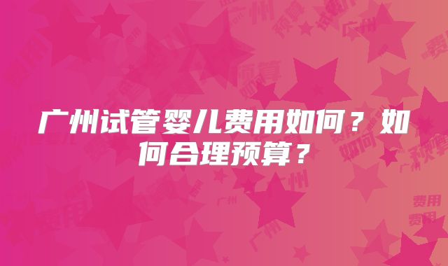广州试管婴儿费用如何？如何合理预算？