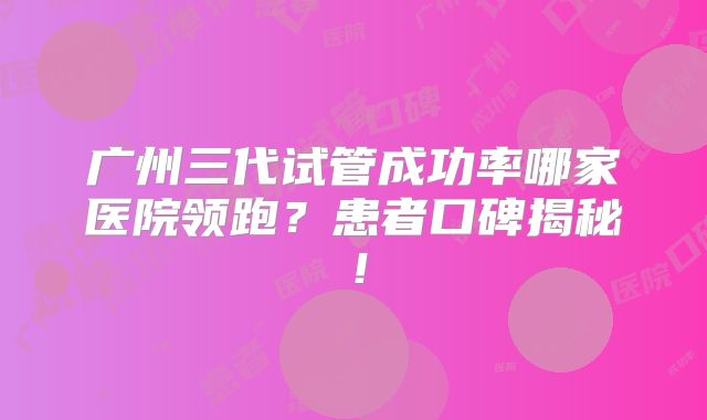 广州三代试管成功率哪家医院领跑?患者口碑揭秘!