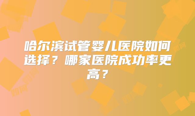 哈尔滨试管婴儿医院如何选择？哪家医院成功率更高？