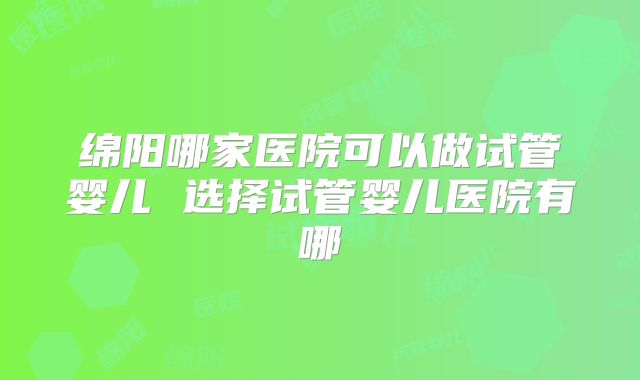 绵阳哪家医院可以做试管婴儿 选择试管婴儿医院有哪