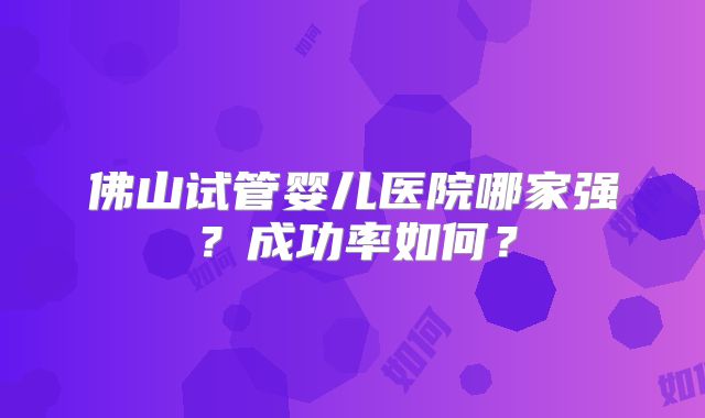 佛山试管婴儿医院哪家强?成功率如何?
