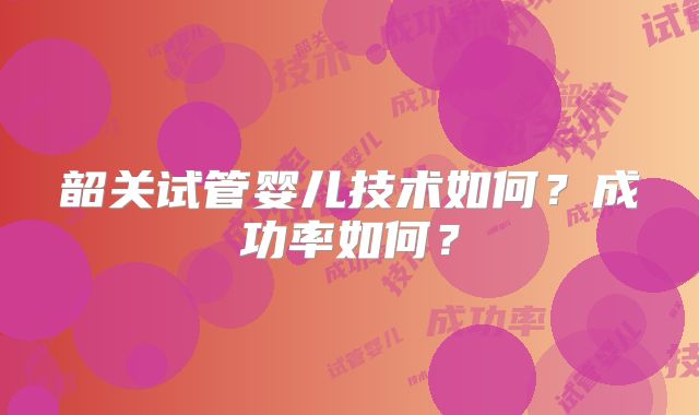 韶关试管婴儿技术如何?成功率如何?