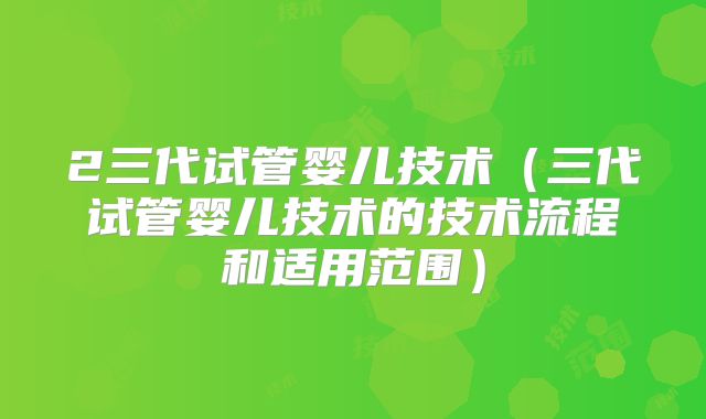 2三代试管婴儿技术(三代试管婴儿技术的技术流程和适用范围)