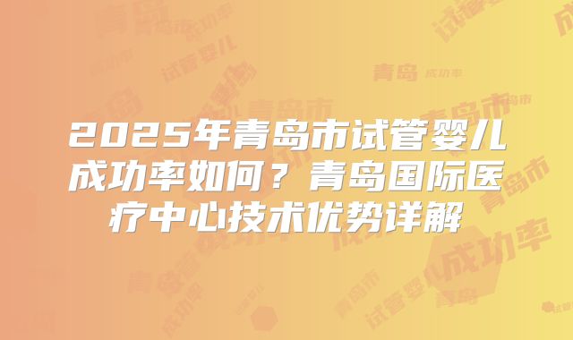 2025年青岛市试管婴儿成功率如何?青岛国际医疗中心技术优势详解