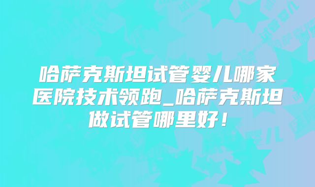 哈萨克斯坦试管婴儿哪家医院技术领跑_哈萨克斯坦做试管哪里好！